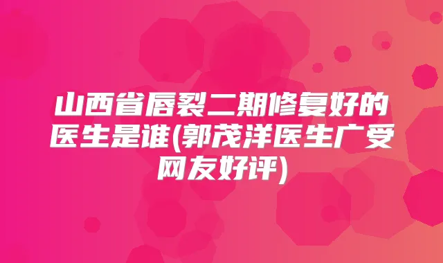 山西省唇裂二期修复好的医生是谁(郭茂洋医生广受网友好评)
