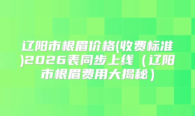 title="辽阳市根眉价格(收费标准)2026表同步上线（辽阳市根眉费用大揭秘）"