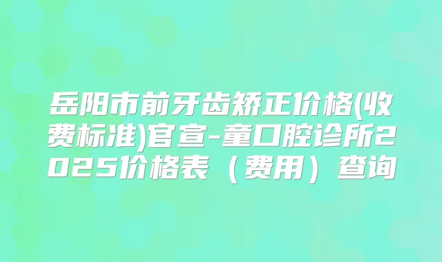 岳阳市前牙齿矫正价格(收费标准)官宣-童口腔诊所2025价格表（费用）查询