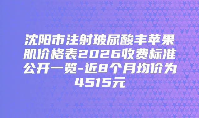 沈阳市注射玻尿酸丰苹果肌价格表2026收费标准公开一览-近8个月均价为4515元