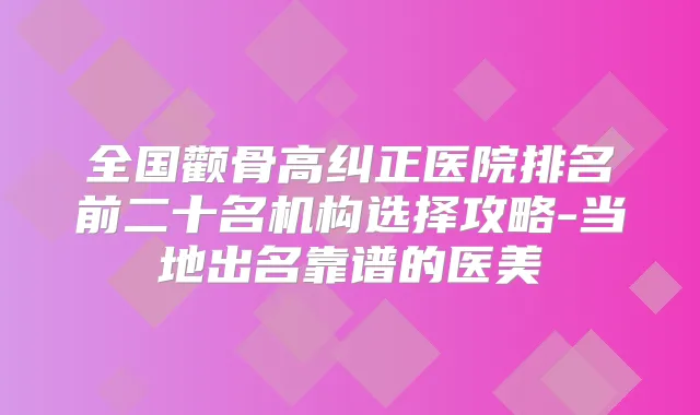 全国颧骨高纠正医院排名前二十名机构选择攻略-当地出名靠谱的医美