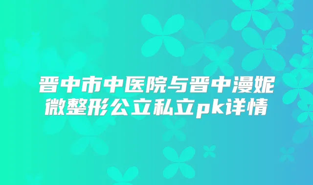 晋中市中医院与晋中漫妮微整形公立私立pk详情