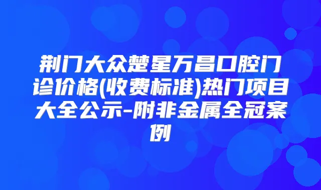 荆门大众楚星万昌口腔门诊价格(收费标准)热门项目大全公示-附非金属全冠案例