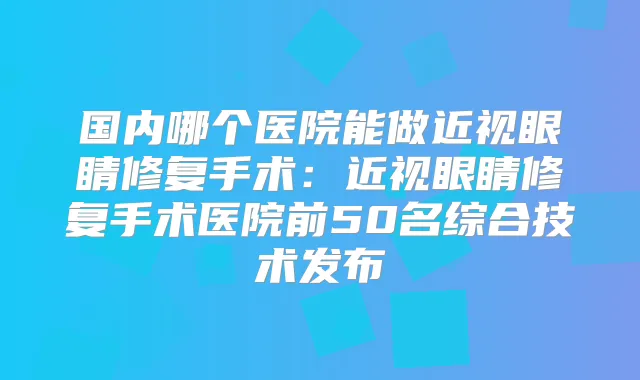 国内哪个医院能做近视眼睛修复手术：近视眼睛修复手术医院前50名综合技术发布