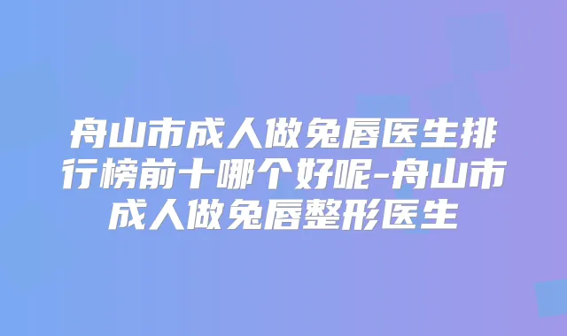 舟山市成人做兔唇医生排行榜前十哪个好呢-舟山市成人做兔唇整形医生