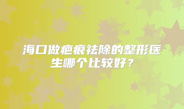 海口做疤痕祛除的整形医生哪个比较好？
