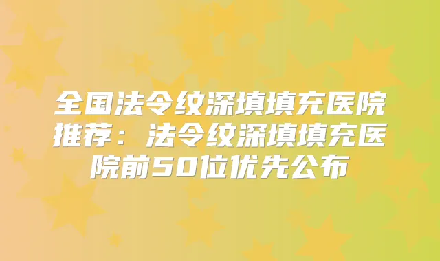 全国法令纹深填填充医院推荐：法令纹深填填充医院前50位优先公布