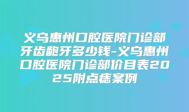 义乌惠州口腔医院门诊部牙齿龅牙多少钱-义乌惠州口腔医院门诊部价目表2025附点痣案例