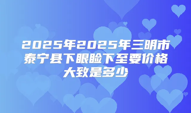 2025年2025年三明市泰宁县下眼睑下至要价格大致是多少