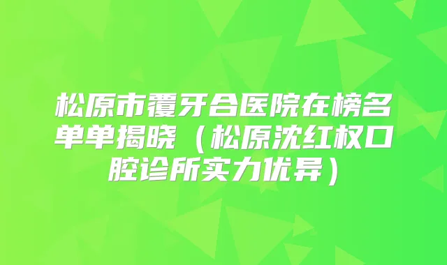 松原市覆牙合医院在榜名单单揭晓（松原沈红权口腔诊所实力优异）