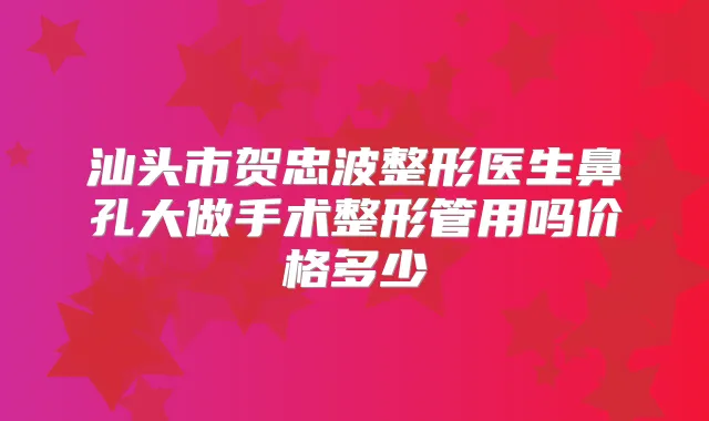 汕头市贺忠波整形医生鼻孔大做手术整形管用吗价格多少
