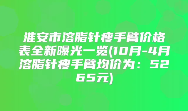 淮安市溶脂针瘦手臂价格表全新曝光一览(10月-4月溶脂针瘦手臂均价为：5265元)