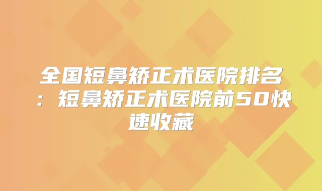 全国短鼻矫正术医院排名：短鼻矫正术医院前50快速收藏