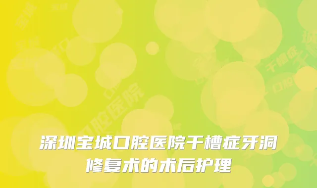 深圳宝城口腔医院干槽症牙洞修复术的术后护理