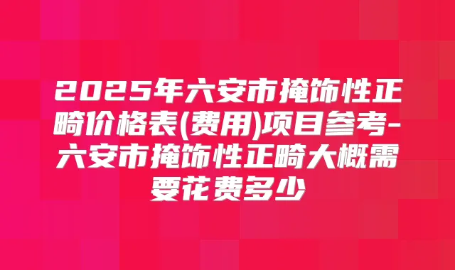 2025年六安市掩饰性正畸价格表(费用)项目参考-六安市掩饰性正畸大概需要花费多少