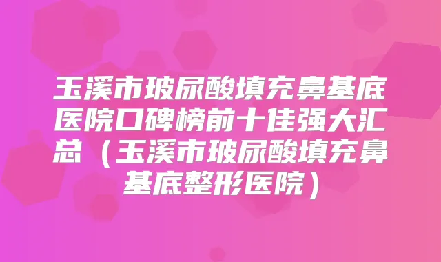 玉溪市玻尿酸填充鼻基底医院口碑榜前十佳强大汇总（玉溪市玻尿酸填充鼻基底整形医院）