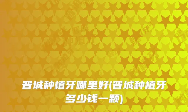 晋城种植牙哪里好(晋城种植牙多少钱一颗)