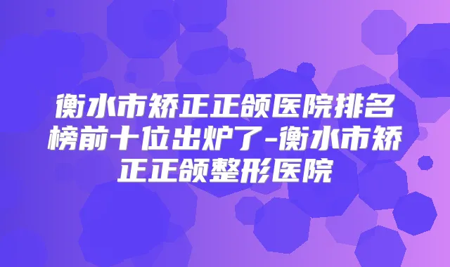 衡水市矫正正颌医院排名榜前十位出炉了-衡水市矫正正颌整形医院