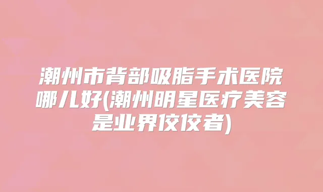 潮州市背部吸脂手术医院哪儿好(潮州明星医疗美容是业界佼佼者)