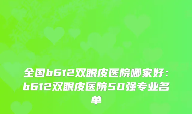 全国b612双眼皮医院哪家好：b612双眼皮医院50强专业名单