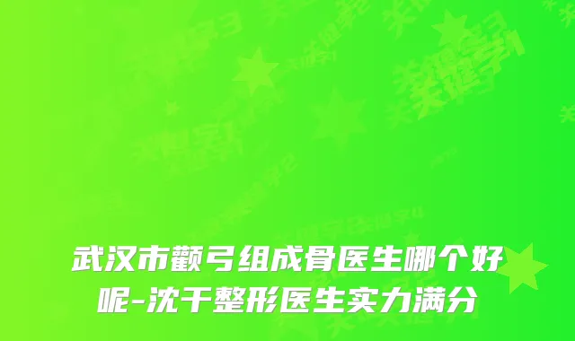 武汉市颧弓组成骨医生哪个好呢-沈干整形医生实力满分