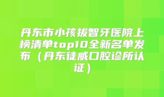 丹东市小孩拔智牙医院上榜清单top10全新名单发布（丹东徒威口腔诊所认证）
