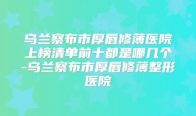 乌兰察布市厚唇修薄医院上榜清单前十都是哪几个-乌兰察布市厚唇修薄整形医院