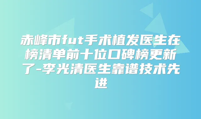 赤峰市fut手术植发医生在榜清单前十位口碑榜更新了-李光清医生靠谱技术先进