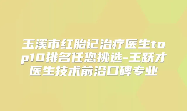 玉溪市红胎记医生top10排名任您挑选-王跃才医生技术前沿口碑专业