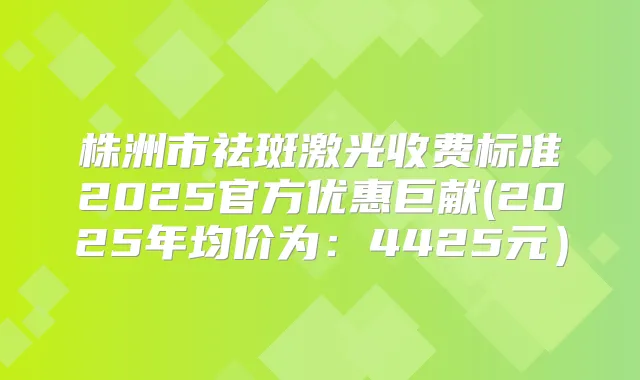株洲市祛斑激光收费标准2025官方优惠巨献(2025年均价为：4425元）