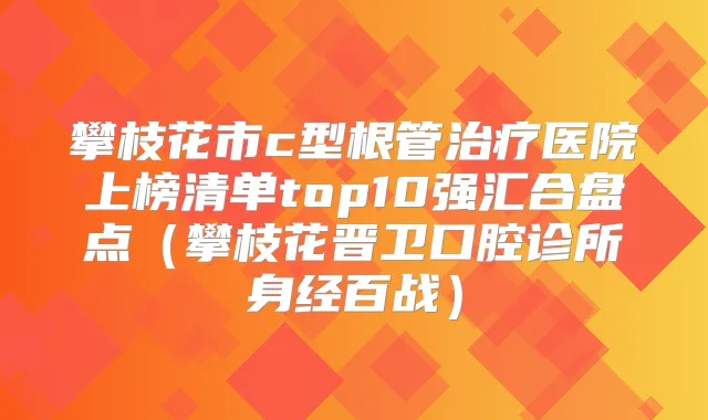 攀枝花市c型根管医院上榜清单top10强汇合盘点（攀枝花晋卫口腔诊所身经百战）