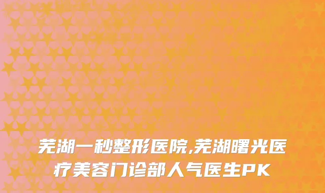 芜湖一秒整形医院,芜湖曙光医疗美容门诊部人气医生PK