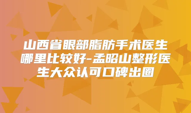 山西省眼部脂肪手术医生哪里比较好-孟昭山整形医生大众认可口碑出圈