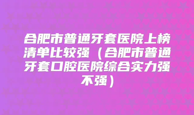 合肥市普通牙套医院上榜清单比较强（合肥市普通牙套口腔医院综合实力强不强）