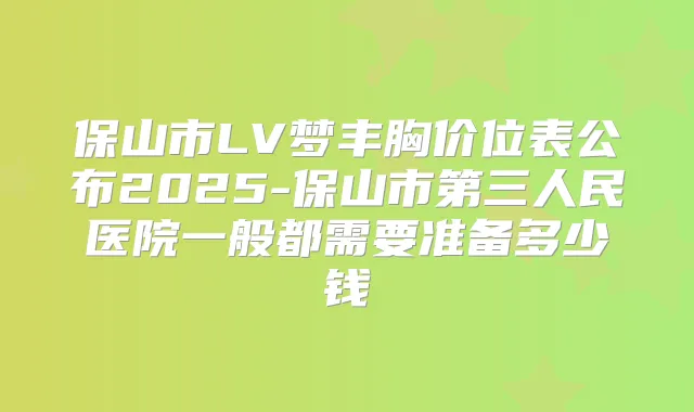 保山市LV梦丰胸价位表公布2025-保山市第三人民医院一般都需要准备多少钱