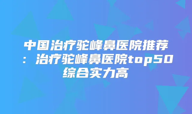 中国驼峰鼻医院推荐：驼峰鼻医院top50综合实力高