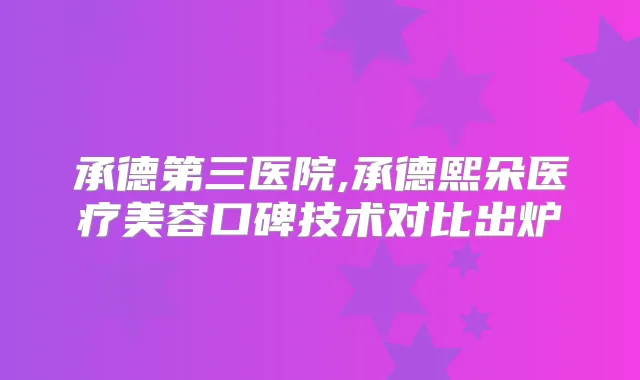 承德第三医院,承德熙朵医疗美容口碑技术对比出炉