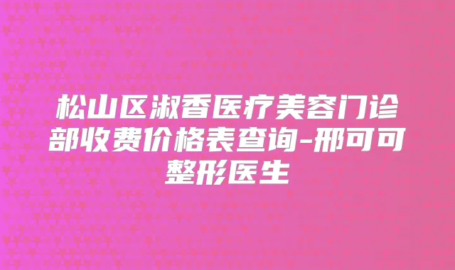 松山区淑香医疗美容门诊部收费价格表查询-邢可可整形医生