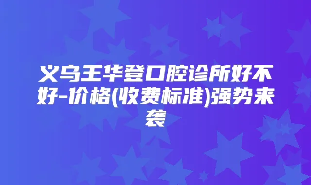 义乌王华登口腔诊所好不好-价格(收费标准)强势来袭