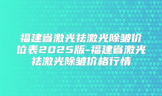 福建省激光祛激光除皱价位表2025版-福建省激光祛激光除皱价格行情