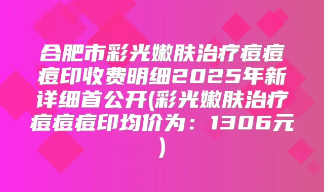 合肥市彩光嫩肤痘痘痘印收费明细2025年新详细首公开(彩光嫩肤痘痘痘印均价为：1306元)