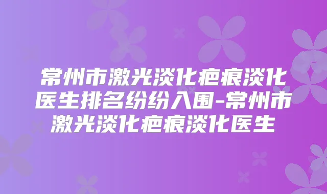 常州市激光淡化疤痕淡化医生排名纷纷入围-常州市激光淡化疤痕淡化医生