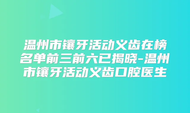 温州市镶牙活动义齿在榜名单前三前六已揭晓-温州市镶牙活动义齿口腔医生
