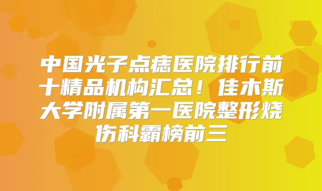 中国光子点痣医院排行前十精品机构汇总！佳木斯大学附属第一医院整形烧伤科霸榜前三