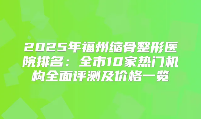 2025年福州缩骨整形医院排名:全市10家热门机构全面评测及价格一览