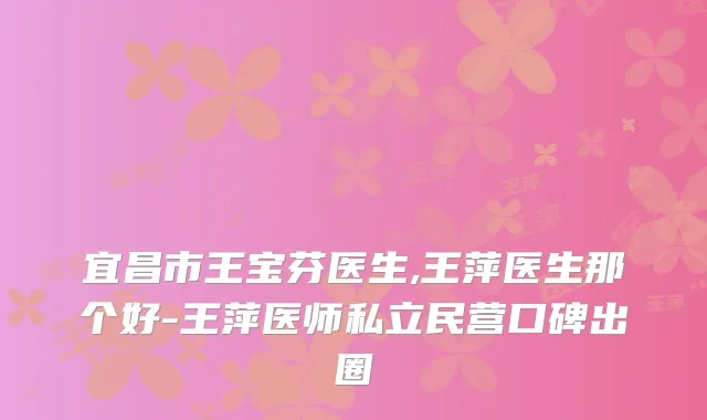 宜昌市王宝芬医生,王萍医生那个好-王萍医师私立民营口碑出圈