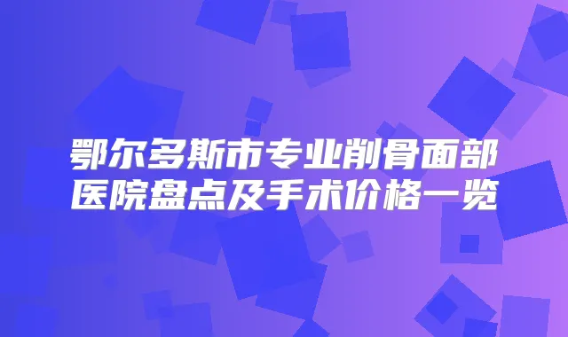 鄂尔多斯市专业削骨面部医院盘点及手术价格一览