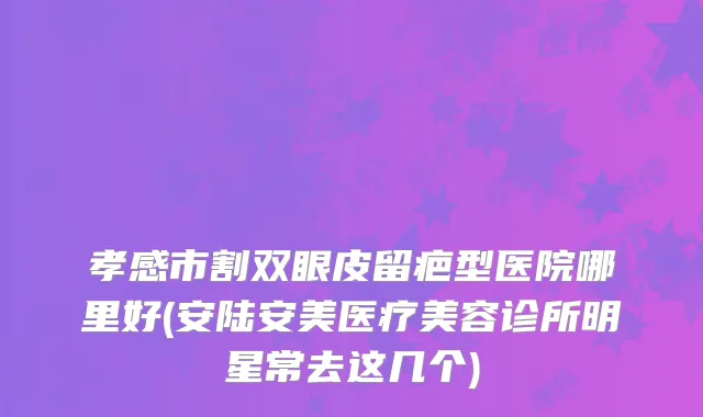 孝感市割双眼皮留疤型医院哪里好(安陆安美医疗美容诊所明星常去这几个)