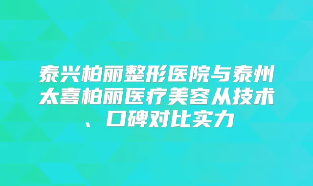 泰兴柏丽整形医院与泰州太喜柏丽医疗美容从技术、口碑对比实力