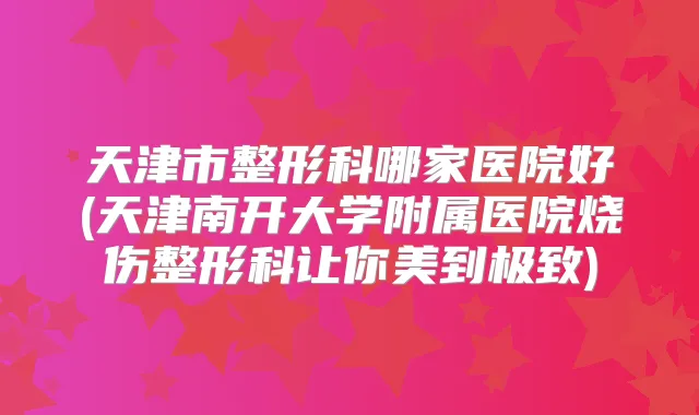 天津市整形科哪家医院好(天津南开大学附属医院烧伤整形科让你美到)